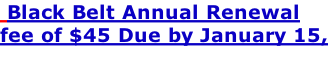 Black Belt Annual Renewal  fee of $45 Due by January 15,